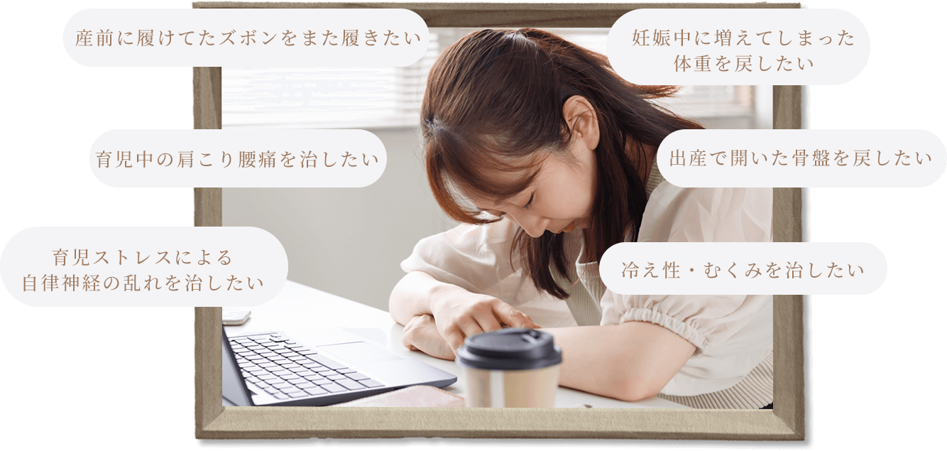 産前に履けてたズボンをまた履きたい,育児中の肩こり腰痛を治したい,育児ストレスによる自律神経の乱れを治したい,妊娠中に増えてしまった体重を戻したい,出産で開いた骨盤を戻したい,冷え性・むくみを治したい